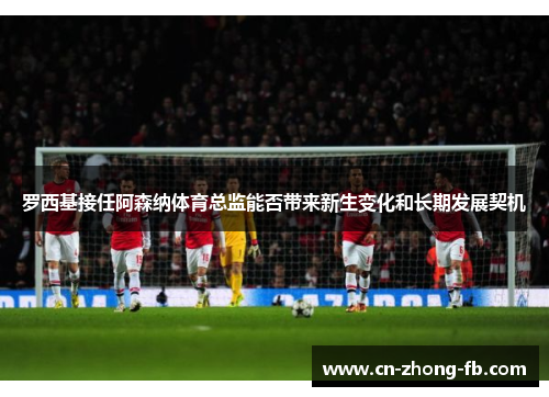 罗西基接任阿森纳体育总监能否带来新生变化和长期发展契机