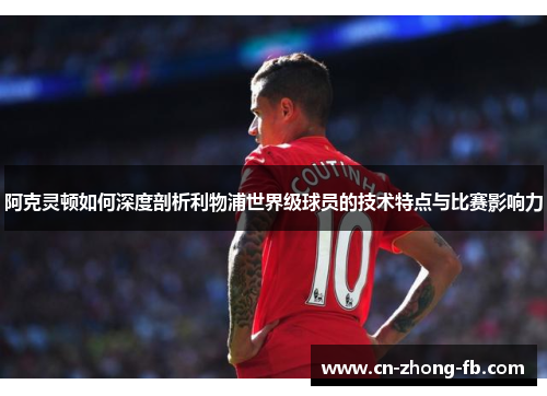 阿克灵顿如何深度剖析利物浦世界级球员的技术特点与比赛影响力