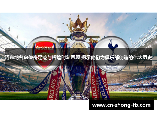 阿森纳名宿传奇足迹与辉煌时刻回顾 揭示他们为俱乐部创造的伟大历史