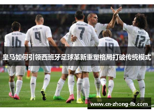 皇马如何引领西班牙足球革新重塑格局打破传统模式 皇马如何引领西班牙足球革新重塑格局打破传统模式