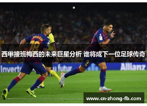 西甲接班梅西的未来巨星分析 谁将成下一位足球传奇