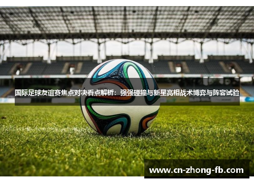 国际足球友谊赛焦点对决看点解析:强强碰撞与新星亮相战术博弈与阵容试验 国际足球友谊赛焦点对决看点解析:强强碰撞与新星亮相战术博弈与阵容试验