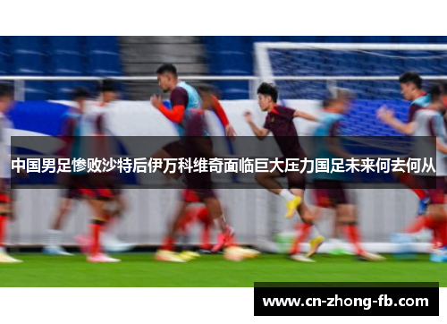 中国男足惨败沙特后伊万科维奇面临巨大压力国足未来何去何从