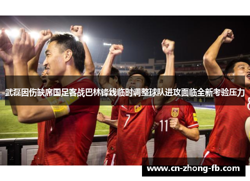 武磊因伤缺席国足客战巴林锋线临时调整球队进攻面临全新考验压力
