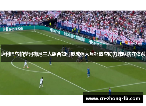 萨利巴乌帕楚阿梅尼三人组合如何形成强大互补效应助力球队防守体系
