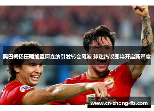 奥巴梅扬压哨加盟阿森纳引发转会风波 球迷热议即将开启新篇章 奥巴梅扬压哨加盟阿森纳引发转会风波 球迷热议即将开启新篇章